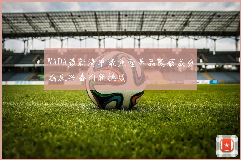 WADA最新清单聚焦营养品隐蔽成分成反兴奋剂新挑战